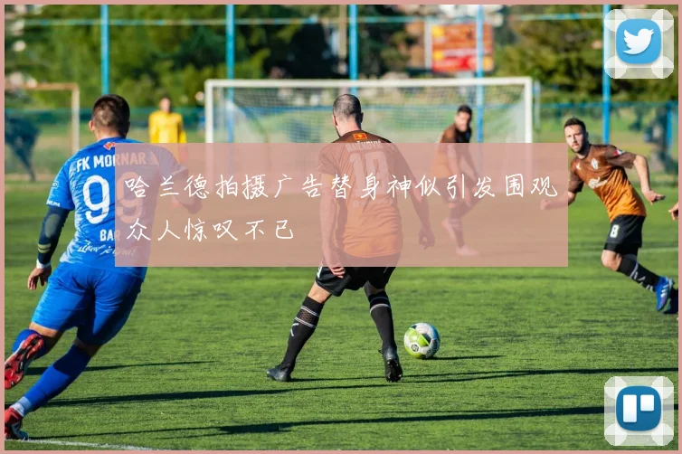 哈兰德拍摄广告替身神似引发围观众人惊叹不已