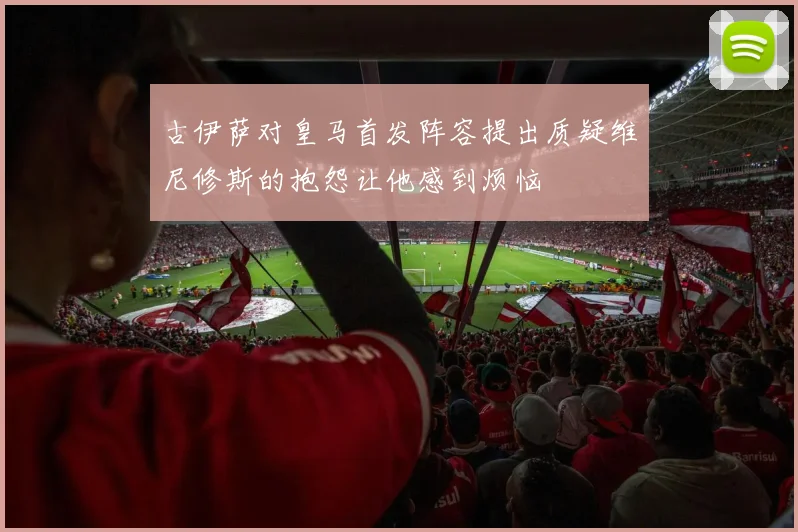 古伊萨对皇马首发阵容提出质疑维尼修斯的抱怨让他感到烦恼