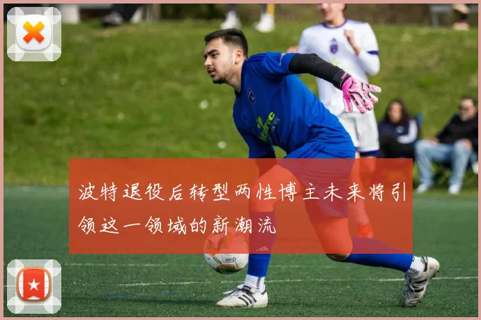 波特退役后转型两性博主未来将引领这一领域的新潮流