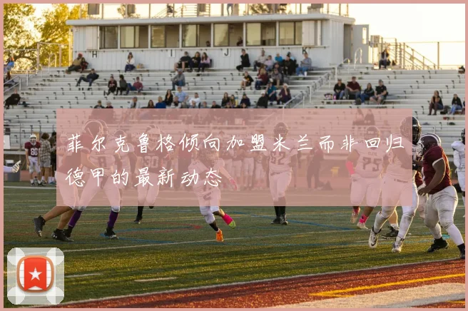 菲尔克鲁格倾向加盟米兰而非回归德甲的最新动态