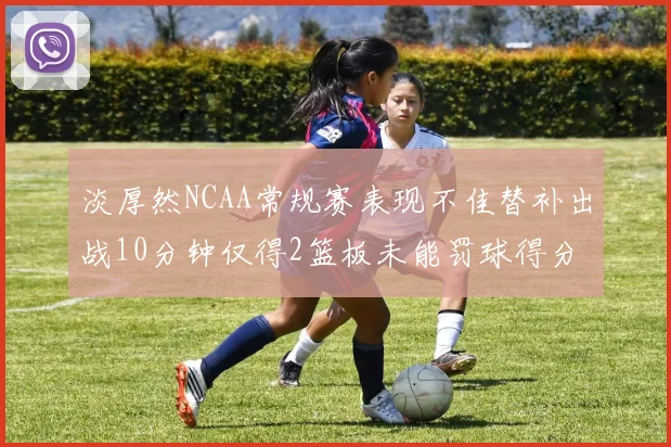 淡厚然NCAA常规赛表现不佳替补出战10分钟仅得2篮板未能罚球得分