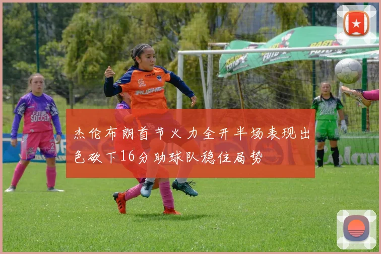 杰伦布朗首节火力全开半场表现出色砍下16分助球队稳住局势