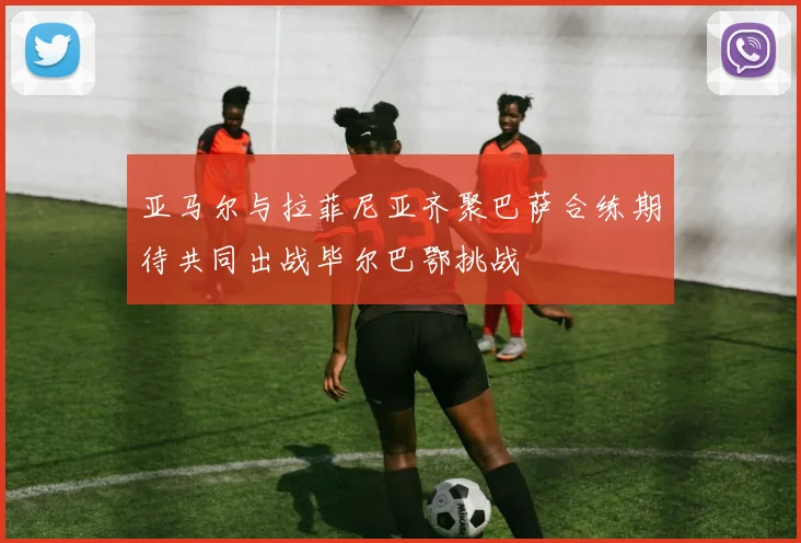 亚马尔与拉菲尼亚齐聚巴萨合练期待共同出战毕尔巴鄂挑战