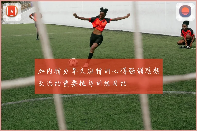 加内特分享文班特训心得强调思想交流的重要性与训练目的
